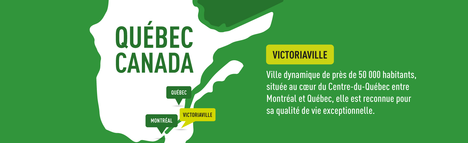 Visuel en entête de page avec la carte du Québec montrant où sont situées les villes de Québec, Montréal et Victoriaville, ville dynamique de près de 50 000 habitants, située au coeur du Centre-du-Québec entre Montréal et Québec, elle est reconnue pour sa qualité de vie exceptionnelle.